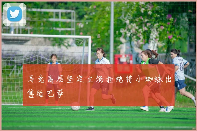 马竞高层坚定立场拒绝将小蜘蛛出售给巴萨