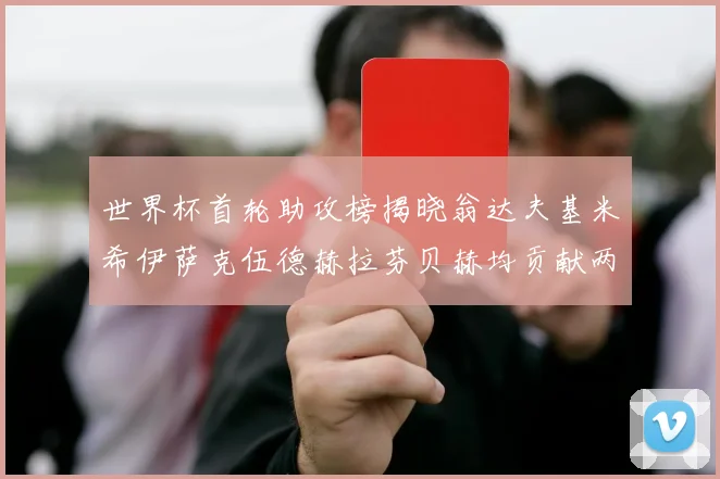 世界杯首轮助攻榜揭晓翁达夫基米希伊萨克伍德赫拉芬贝赫均贡献两次助攻