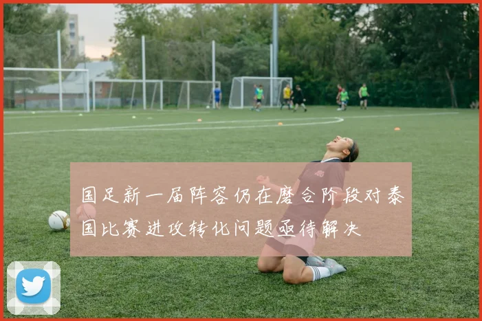 国足新一届阵容仍在磨合阶段对泰国比赛进攻转化问题亟待解决