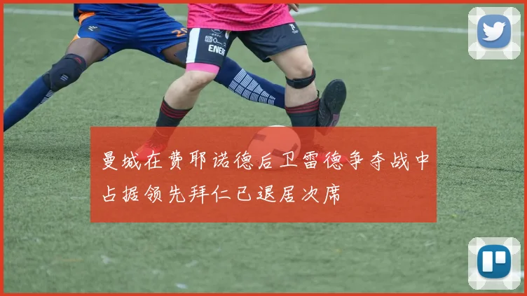 曼城在费耶诺德后卫雷德争夺战中占据领先拜仁已退居次席