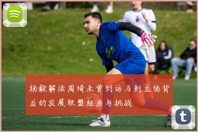 杨毅解读周琦未曾到访马刺主场背后的发展联盟经历与挑战