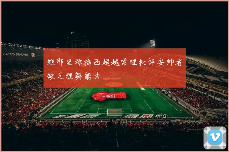 维耶里称梅西超越常理批评安帅者缺乏理解能力