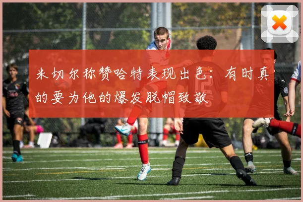 米切尔称赞哈特表现出色：有时真的要为他的爆发脱帽致敬