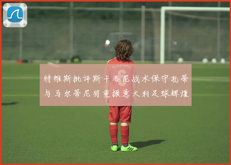 特维斯批评斯卡洛尼战术保守孔蒂与马尔蒂尼将重振意大利足球辉煌