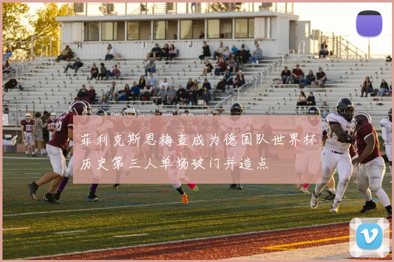 菲利克斯恩梅查成为德国队世界杯历史第三人单场破门并造点