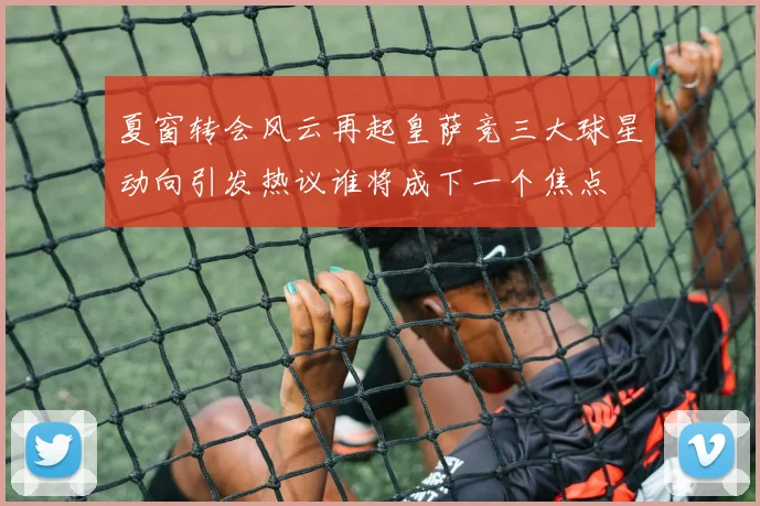夏窗转会风云再起皇萨竞三大球星动向引发热议谁将成下一个焦点