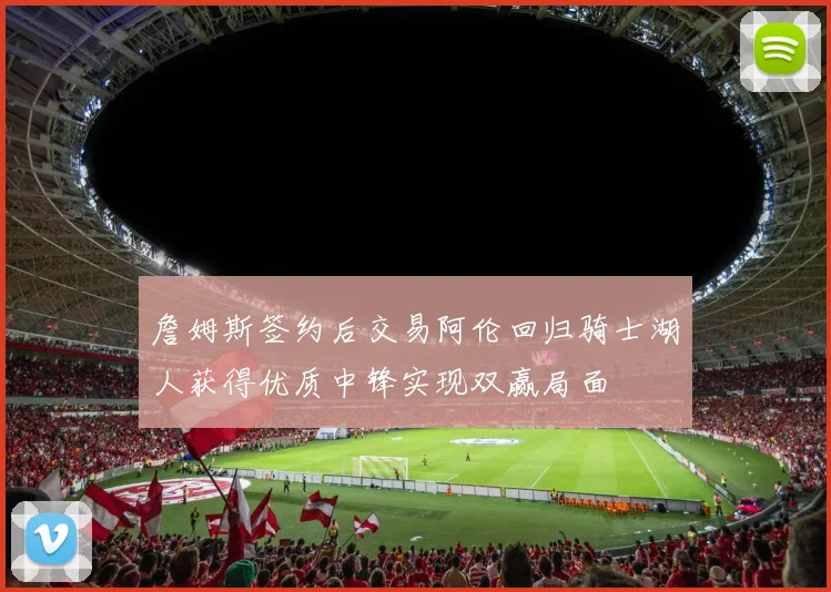 詹姆斯签约后交易阿伦回归骑士湖人获得优质中锋实现双赢局面