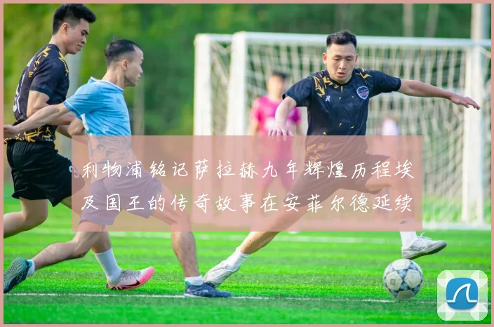 利物浦铭记萨拉赫九年辉煌历程埃及国王的传奇故事在安菲尔德延续