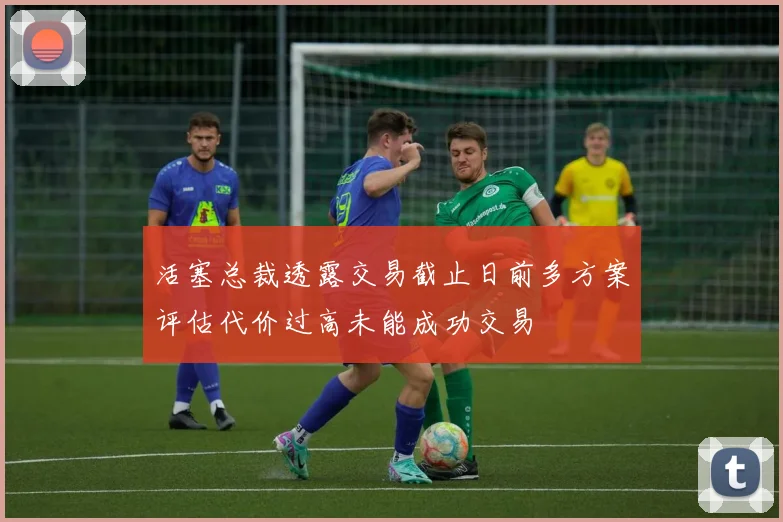 活塞总裁透露交易截止日前多方案评估代价过高未能成功交易