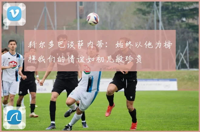 科尔多巴谈萨内蒂：始终以他为榜样我们的情谊如初见般珍贵