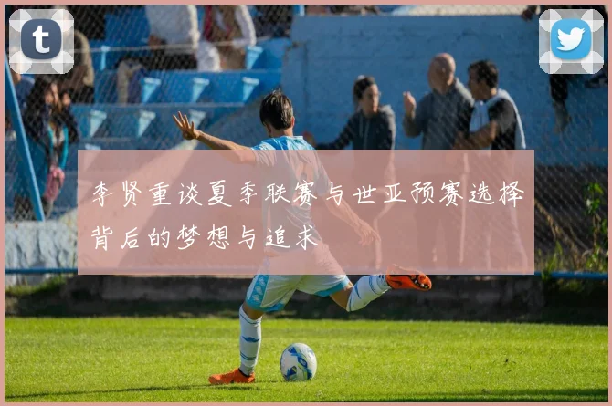 李贤重谈夏季联赛与世亚预赛选择背后的梦想与追求