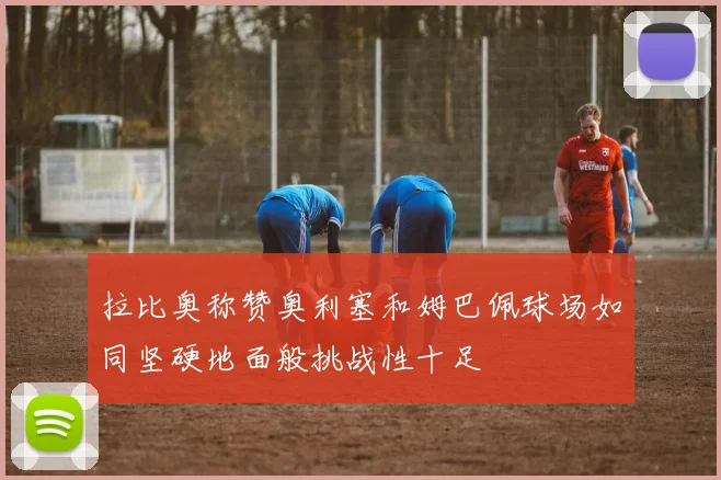 拉比奥称赞奥利塞和姆巴佩球场如同坚硬地面般挑战性十足